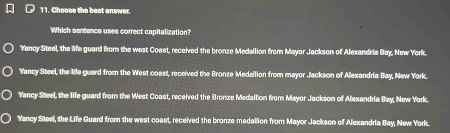 Choose the best answer.
Which sentence uses correct capitalization?
Yancy Steel, the life guard from the west Coast, received the bronze Medallion from Mayor Jackson of Alexandria Bay, New York.
Yancy Steel, the life guard from the West coast, received the Bronze Medallion from mayor Jackson of Alexandria Bay, New York.
Yancy Steel, the life guard from the West Coast, received the Bronze Medallion from Mayor Jackson of Alexandria Bay, New York.
Yancy Steel, the Life Guard from the west coast, received the bronze medallion from Mayor Jackson of Alexandria Bay, New York.