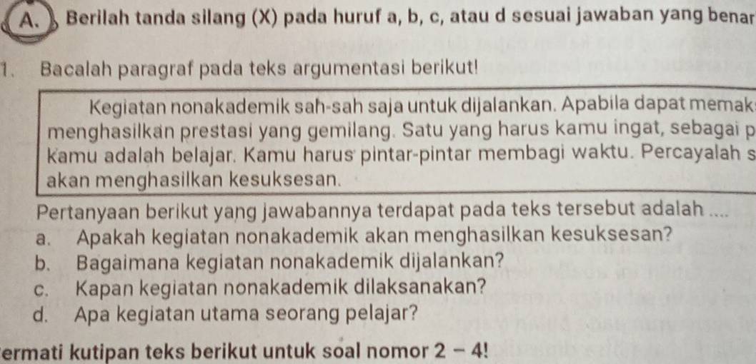 Berilah tanda silang (X) pada huruf a, b, c, atau d sesuai jawaban yang benar 
1. Bacalah paragraf pada teks argumentasi berikut! 
Kegiatan nonakademik sah-sah saja untuk dijalankan. Apabila dapat memak 
menghasilkan prestasi yang gemilang. Satu yang harus kamu ingat, sebagai p 
Kamu adalah belajar. Kamu harus pintar-pintar membagi waktu. Percayalah s 
akan menghasilkan kesuksesan. 
Pertanyaan berikut yang jawabannya terdapat pada teks tersebut adalah .... 
a. Apakah kegiatan nonakademik akan menghasilkan kesuksesan? 
b. Bagaimana kegiatan nonakademik dijalankan? 
c. Kapan kegiatan nonakademik dilaksanakan? 
d. Apa kegiatan utama seorang pelajar? 
ermati kutipan teks berikut untuk soal nomor 2 - 4!