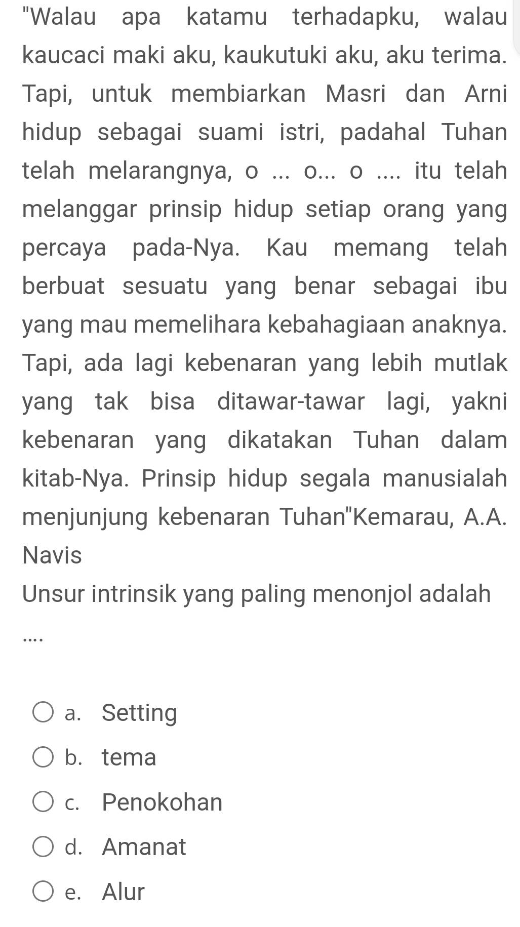 "Walau apa katamu terhadapku, walau
kaucaci maki aku, kaukutuki aku, aku terima.
Tapi, untuk membiarkan Masri dan Arni
hidup sebagai suami istri, padahal Tuhan
telah melarangnya, o ... o... o .... itu telah
melanggar prinsip hidup setiap orang yang
percaya pada-Nya. Kau memang telah
berbuat sesuatu yang benar sebagai ibu
yang mau memelihara kebahagiaan anaknya.
Tapi, ada lagi kebenaran yang lebih mutlak
yang tak bisa ditawar-tawar lagi, yakni
kebenaran yang dikatakan Tuhan dalam
kitab-Nya. Prinsip hidup segala manusialah
menjunjung kebenaran Tuhan''Kemarau, A.A.
Navis
Unsur intrinsik yang paling menonjol adalah
…
a. Setting
b. tema
c. Penokohan
d. Amanat
e. Alur