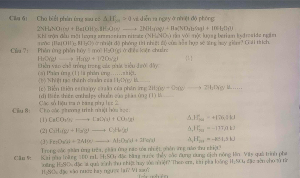 Cho biết phản ứng sau có △ _rH_(298)^o>0 và diễn ra ngay ở nhiệt độ phòng:
2NH_4NO_3(s)+Ba(OH)_2.8H_2O(s)to 2NH_3(aq)+Ba(NO_3)_2(aq)+10H_2O(l)
Khi trộn đều một lượng ammonium nitrate (NH_4NO_3) vắn với một lượng barium hydroxide ngậm
nước (Ba(OH)_2.8H_2O) ở nhiệt độ phòng thì nhiệt độ của hỗn hợp sẽ tăng hay giảm? Giải thích.
Câu 7: :Phản ứng phân hủy 1 mol H_2O(g) ở điều kiện chuân:
H_2O(g)to H_2(g)+1/2O_2(g) (1)
Điền vào chỗ trống trong các phát biểu dưới đây:
(a) Phản ứng (1) là phản ứng……nhiệt.
(b) Nhiệt tạo thành chuẩn của H_2O(g) là....
(c) Biến thiên enthalpy chuẩn của phản ứng 2H_2(g)+O_2(g)to 2H_2O(g) là......
(d) Biến thiên enthalpy chuân của phản ứng (1) là…
Các số liệu tra ở bảng phụ lục 2.
Câu 8: :Cho các phương trình nhiệt hóa học:
(1) CaCO_3(s)to CaO(s)+CO_2(g) △ _rH_(298)^o=+176,0kJ
(2) C_2H_4(g)+H_2(g)to C_2H_6(g) △ _rH_(298)^o=-137,0kJ
(3) Fe_2O_3(s)+2Al(s)to Al_2O_3(s)+2Fe(s) △ _rH_(298)^o=-851.5kJ
Trong các phản ứng trên, phản ứng nào tỏa nhiệt, phản ứng nào thu nhiệt?
Câu 9: Khi pha loãng 100mLH_2SO_4 đặc bằng nước thấy cốc đựng dung dịch nóng lên. Vậy quá trinh pha
loãng H_2SO_4 đặc là quá trình thu nhiệt hay tỏa nhiệt? Theo em, khi pha loãng . H_2SO_4 đặc nên cho từ từ
H_2SO_4 đặc vào nước hay ngược lại? Vì sao?
Trắc nghiệm