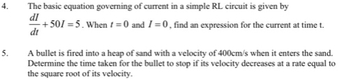 The basic equation governing of current in a simple RL circuit is given by
 dI/dt +50I=5. When t=0 and I=0 , find an expression for the current at time t. 
5. A bullet is fired into a heap of sand with a velocity of 400cm/s when it enters the sand. 
Determine the time taken for the bullet to stop if its velocity decreases at a rate equal to 
the square root of its velocity.