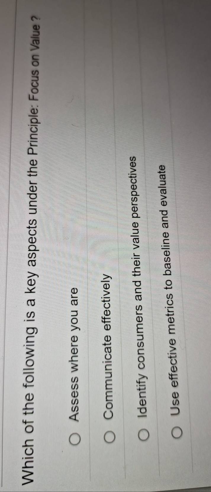 Which of the following is a key aspects under the Principle: Focus on Value ?
Assess where you are
Communicate effectively
Identify consumers and their value perspectives
Use effective metrics to baseline and evaluate