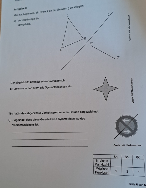 Aufgabe 8
Max hat begonnen, ein Dreieck an deren g zu spiegeln.
a) Vervollständige die 
Spiegelung.
Der abgebildete Stern ist achsensymmetrisch.
b) Zeichne in den Stern alle Symmetrieachsen ein.
Tim hat in das abgebildete Verkehrszeichen eine Gerade eingezeichnet.
c) Begründe, dass diese Gerade keine Symmetrieachse des
Verkehrszeichens ist.
_
_
_
Quelle: MK Niedersachsen
Seite 6 von 6