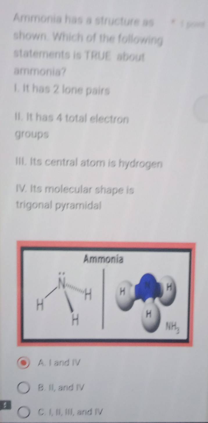 Ammonia has a structure as * 1 powt
shown. Which of the following
statements is TRUE about
ammonia?
1. It has 2 lone pairs
II. It has 4 total electron
groups
III. Its central atom is hydrogen
IV. Its molecular shape is
trigonal pyramidal
A. I and IV
B. II, and IV
C. I, II, III, and IV