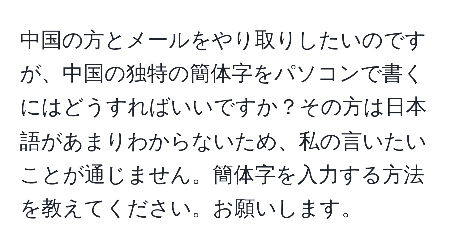 中国の方とメールをやり取りしたいのですが、中国の独特の簡体字をパソコンで書くにはどうすればいいですか？その方は日本語があまりわからないため、私の言いたいことが通じません。簡体字を入力する方法を教えてください。お願いします。