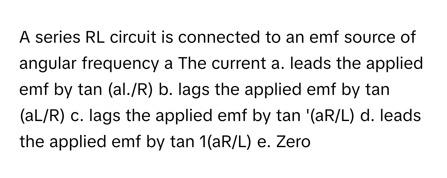 A series RL circuit is connected to an emf source of angular frequency a The current a. leads the applied emf by tan (al./R) b. lags the applied emf by tan (aL/R) c. lags the applied emf by tan '(aR/L) d. leads the applied emf by tan 1(aR/L) e. Zero