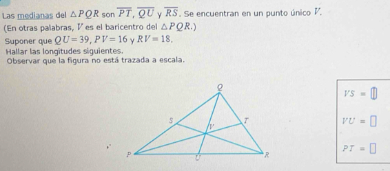 Las medianas del △ PQR son overline PT, overline QU overline RS. Se encuentran en un punto único V.
(En otras palabras, ½ es el baricentro del △ PQR.)
Suponer que QU=39, PV=16 RV=18. 
Hallar las longitudes siguientes.
Observar que la figura no está trazada a escala.
VS=□
VU=□
PT=□