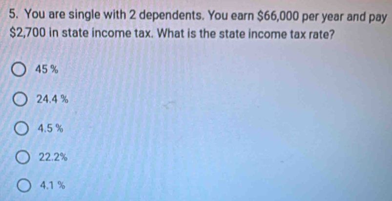 You are single with 2 dependents. You earn $66,000 per year and pay
$2,700 in state income tax. What is the state income tax rate?
45 %
24.4 %
4.5 %
22.2%
4.1 %