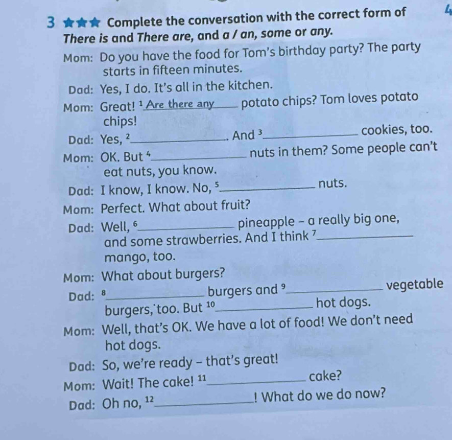 3 ★★★ Complete the conversation with the correct form of L 
There is and There are, and a / an, some or any. 
Mom: Do you have the food for Tom's birthday party? The party 
starts in fifteen minutes. 
Dad: Yes, I do. It's all in the kitchen. 
Mom: Great! ¹ Are there any ___ potato chips? Tom loves potato 
chips! 
Dad: Yes, ²_ .And ³_ cookies, too. 
Mom: OK. But _nuts in them? Some people can’t 
eat nuts, you know. 
Dad: I know, I know. No, ⁵_ nuts. 
Mom: Perfect. What about fruit? 
Dad: Well, _pineapple - a really big one, 
and some strawberries. And I think 7_ 
mango, too. 
Mom: What about burgers? 
Dad: 8 _ burgers and _vegetable 
burgers, too. But 1º_ hot dogs. 
Mom: Well, that’s OK. We have a lot of food! We don’t need 
hot dogs. 
Dad: So, we’re ready - that’s great! 
Mom: Wait! The cake! ¹¹_ cake? 
Dad: Oh no, ¹²_ ! What do we do now?