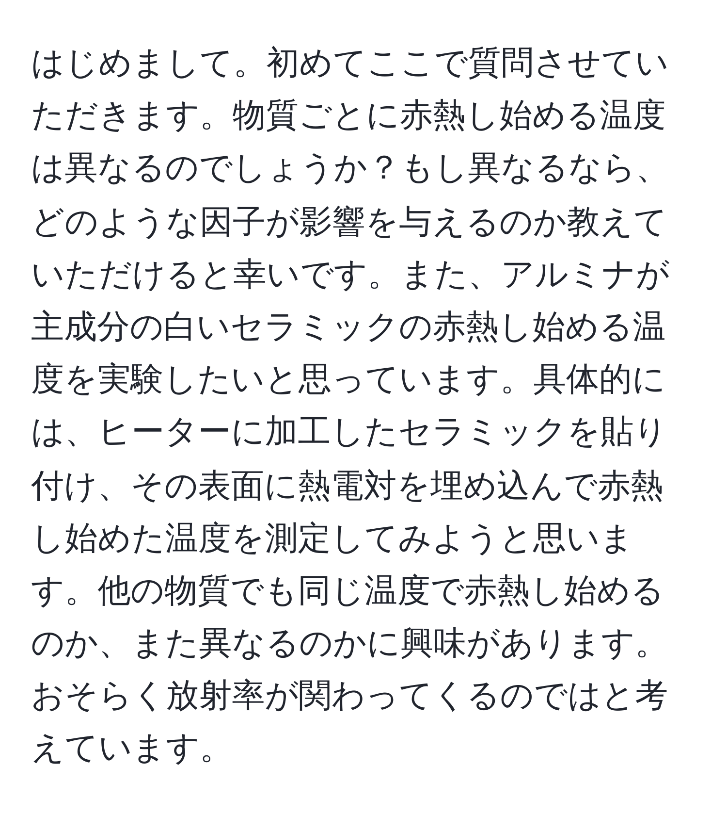 はじめまして。初めてここで質問させていただきます。物質ごとに赤熱し始める温度は異なるのでしょうか？もし異なるなら、どのような因子が影響を与えるのか教えていただけると幸いです。また、アルミナが主成分の白いセラミックの赤熱し始める温度を実験したいと思っています。具体的には、ヒーターに加工したセラミックを貼り付け、その表面に熱電対を埋め込んで赤熱し始めた温度を測定してみようと思います。他の物質でも同じ温度で赤熱し始めるのか、また異なるのかに興味があります。おそらく放射率が関わってくるのではと考えています。