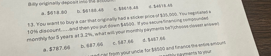 Billy originally deposit into the accounl
a. $618.80 b. $6188.48 c. $8618.48 d. $4618.48
13. You want to buy a car that originally had a sticker price of $35,000. You negotiated a
10% discount...and then you put down $4500. If you secure financing compounded
monthly for 5 years at 3.2%, what will your monthly payments be?(choose closest answer)
a. $787.66 b. 687.66 c. 587.66 d. $487.66
nd car from your uncle for $8500 and finance the entire amount
nthly payments to your.