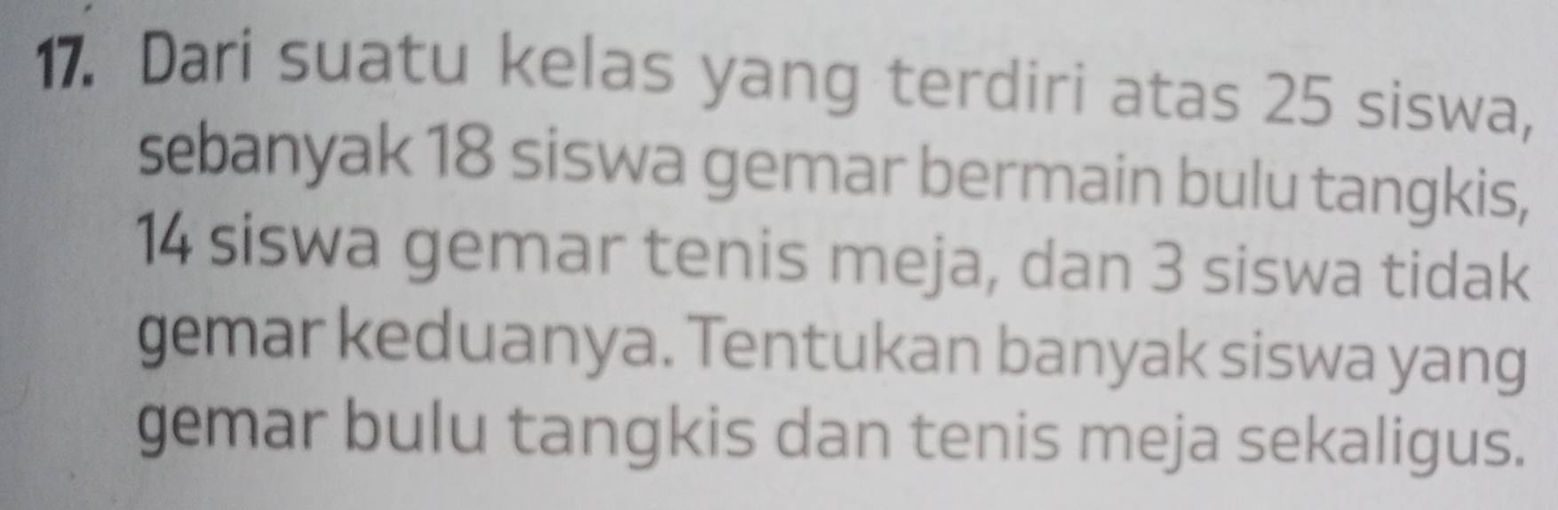 Dari suatu kelas yang terdiri atas 25 siswa, 
sebanyak 18 siswa gemar bermain bulu tangkis,
14 siswa gemar tenis meja, dan 3 siswa tidak 
gemar keduanya. Tentukan banyak siswa yang 
gemar bulu tangkis dan tenis meja sekaligus.