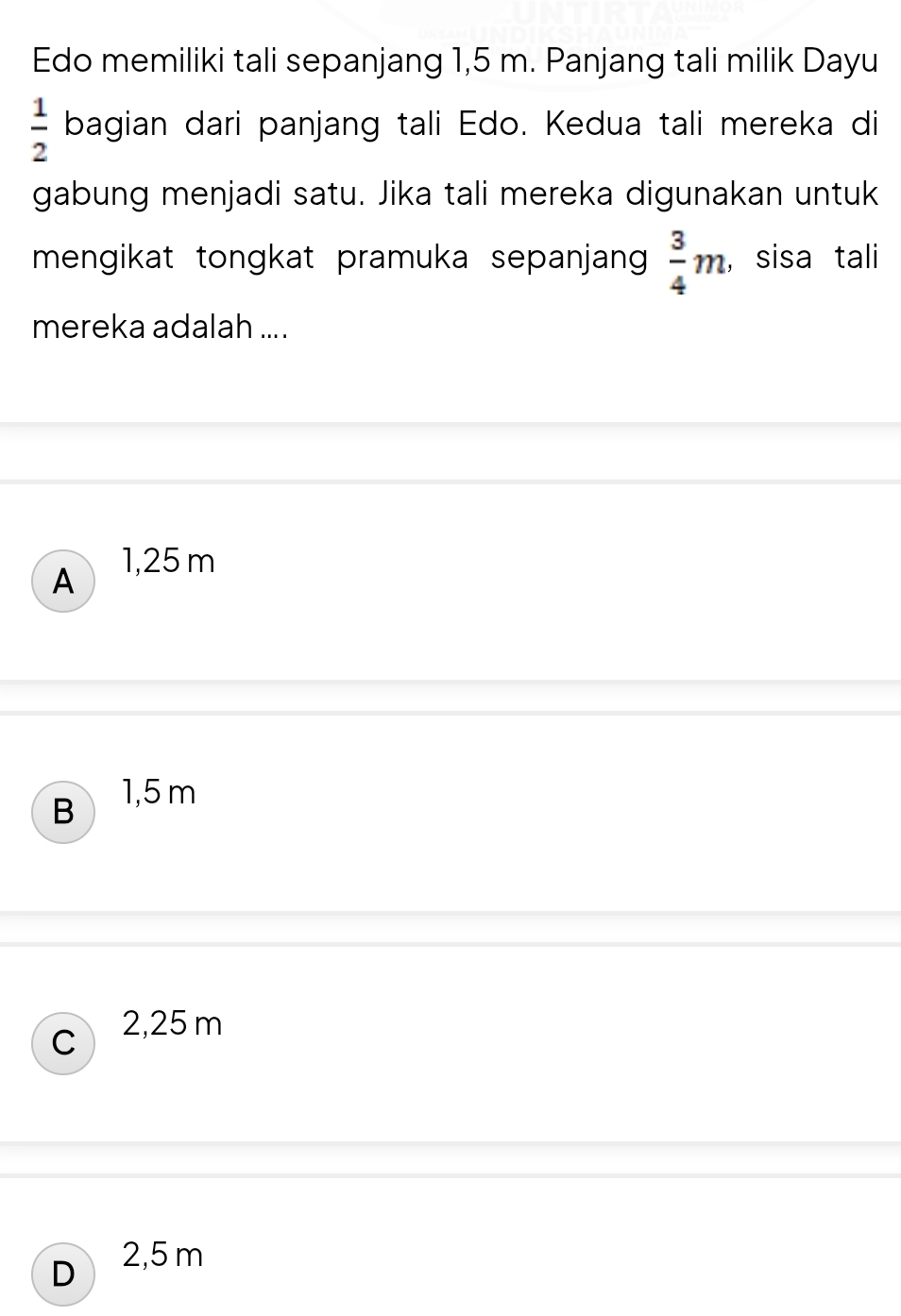 Edo memiliki tali sepanjang 1,5 m. Panjang tali milik Dayu
 1/2  bagian dari panjang tali Edo. Kedua tali mereka di
gabung menjadi satu. Jika tali mereka digunakan untuk
mengikat tongkat pramuka sepanjan  3/4 m , sisa tali
mereka adalah ....
A 1,25 m
B 1,5 m
C 2,25 m
D 2,5 m