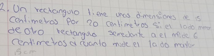 On rectangolo fiene wnas dimensiones de s 
Cenfimetros por 20 centimetros siel 1ado men 
deoto rectangulo semedone a el mide 6
cendimetros a cuanto mide ei la do mayov 
1cor