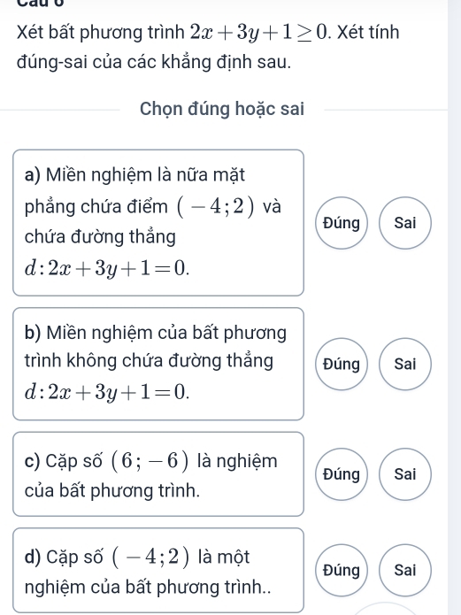 Xét bất phương trình 2x+3y+1≥ 0. Xét tính
đúng-sai của các khẳng định sau.
Chọn đúng hoặc sai
a) Miền nghiệm là nữa mặt
phẳng chứa điểm (-4;2) và
Đúng Sai
chứa đường thẳng
d:2x+3y+1=0. 
b) Miền nghiệm của bất phương
trình không chứa đường thẳng Đúng Sai
d:2x+3y+1=0. 
c) Cặp số (6;-6) là nghiệm Đúng Sai
của bất phương trình.
d) Cặp số (-4;2) là một Đúng Sai
nghiệm của bất phương trình..