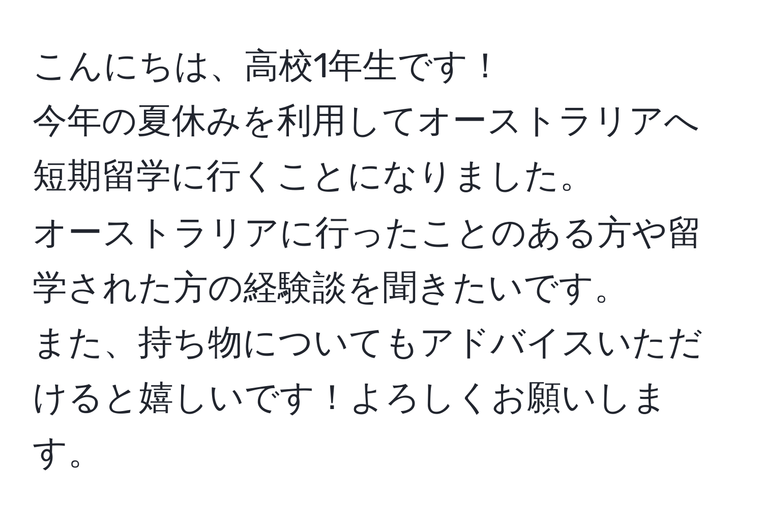 こんにちは、高校1年生です！  
今年の夏休みを利用してオーストラリアへ短期留学に行くことになりました。  
オーストラリアに行ったことのある方や留学された方の経験談を聞きたいです。  
また、持ち物についてもアドバイスいただけると嬉しいです！よろしくお願いします。