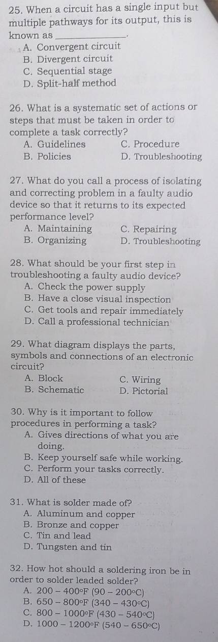 When a circuit has a single input but
multiple pathways for its output, this is
known as_
A. Convergent circuit
B. Divergent circuit
C. Sequential stage
D. Split-half method
26. What is a systematic set of actions or
steps that must be taken in order to
complete a task correctly?
A. Guidelines C. Procedure
B. Policies D. Troubleshooting
27. What do you call a process of isolating
and correcting problem in a faulty audio
device so that it returns to its expected
performance level?
A. Maintaining C. Repairing
B. Organizing D. Troubleshooting
28. What should be your first step in
troubleshooting a faulty audio device?
A. Check the power supply
B. Have a close visual inspection
C. Get tools and repair immediately
D. Call a professional technician
29. What diagram displays the parts,
symbols and connections of an electronic
circuit?
A. Block C. Wiring
B. Schematic D. Pictorial
30. Why is it important to follow
procedures in performing a task?
A. Gives directions of what you are
doing.
B. Keep yourself safe while working.
C. Perform your tasks correctly.
D. All of these
31. What is solder made of?
A. Aluminum and copper
B. Bronze and copper
C. Tin and lead
D. Tungsten and tin
32. How hot should a soldering iron be in
order to solder leaded solder?
A. 200-400°F(90-200°C)
B. 650-800°F(340-430°C)
C. 800-1000°F(430-540°C)
D. 1000-1200°F(540-650°C)