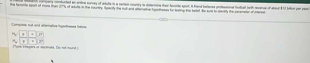 ll research company conducted an online survey of adults in a certain country to determine their favorite sport. A friend believes professional football (with revenue of about $12 billion per year) 
the favorite sport of more than 27% of adults in the country. Specify the null and alternative hypotheses for testing this belief. Be sure to identify the parameter of interest 
Complete null and alternative hypotheses below.
H_0 .27
H_a p > 27
(Type integers or decimals. Do not round.)