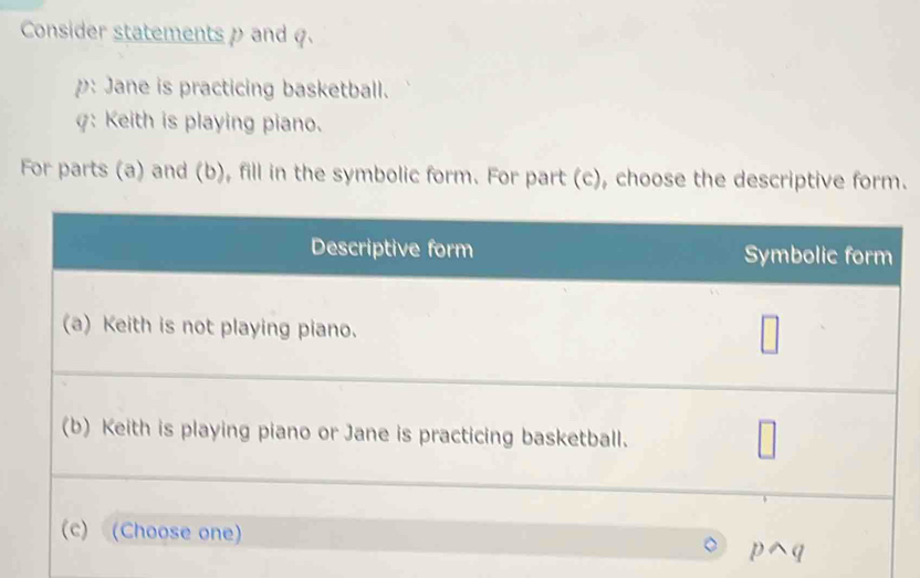 Consider statements ρ and φ. 
p: Jane is practicing basketball. 
γ: Keith is playing piano. 
For parts (a) and (b), fill in the symbolic form. For part (c), choose the descriptive form.