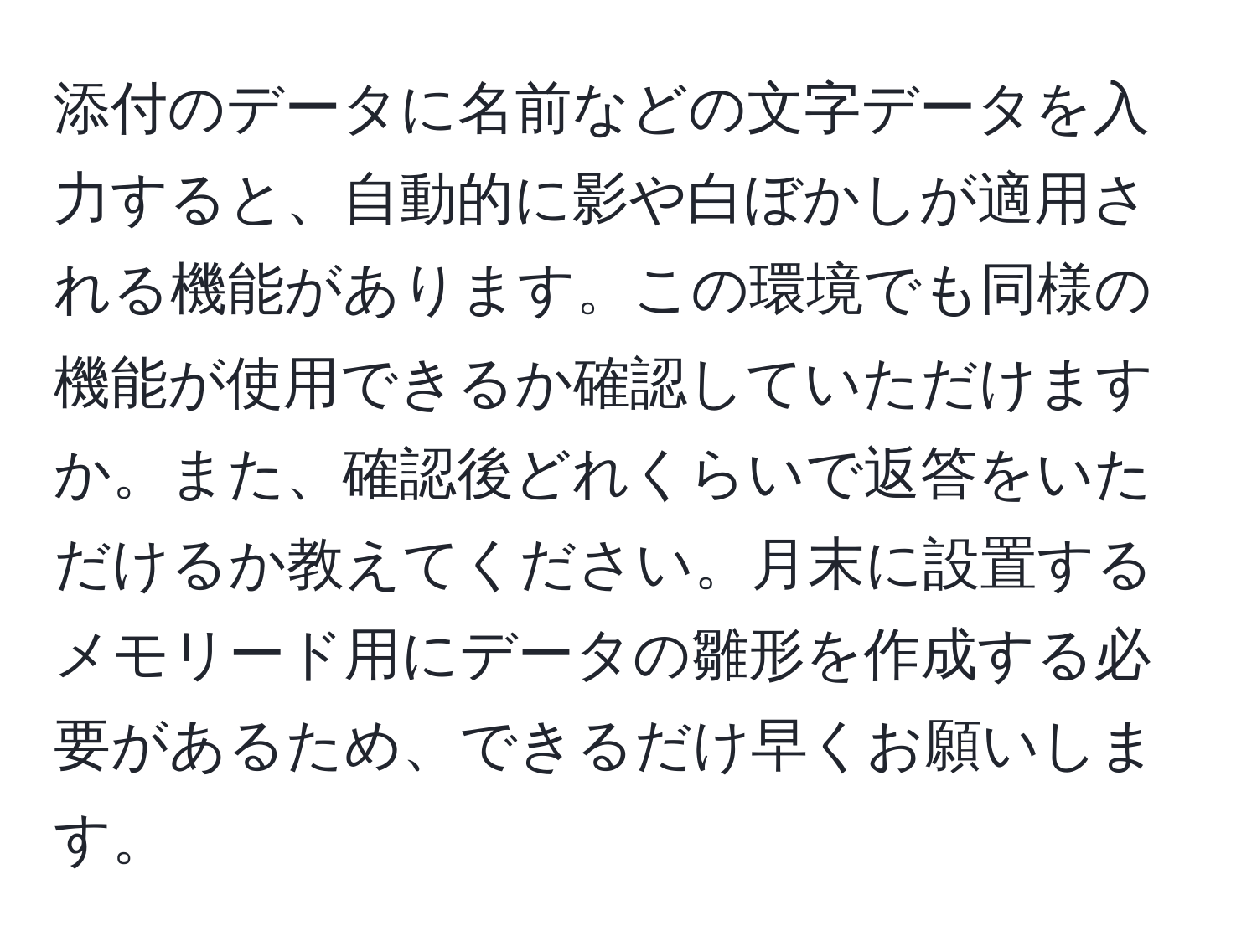 添付のデータに名前などの文字データを入力すると、自動的に影や白ぼかしが適用される機能があります。この環境でも同様の機能が使用できるか確認していただけますか。また、確認後どれくらいで返答をいただけるか教えてください。月末に設置するメモリード用にデータの雛形を作成する必要があるため、できるだけ早くお願いします。