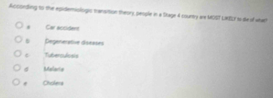 Acconding to the epidemiologic transition theory, people in a Stage 4 country are MOST LXELY to die of what?
Car accident
5 Degenerative diseases
Tuberculosis
Malaris
* Chickers