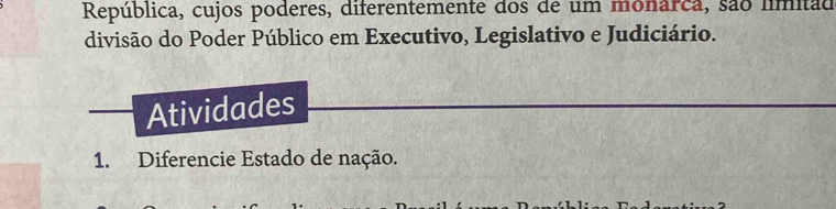 República, cujos poderes, diferentemente dos de um monarca, são límitad 
divisão do Poder Público em Executivo, Legislativo e Judiciário. 
Atividades 
1. Diferencie Estado de nação.