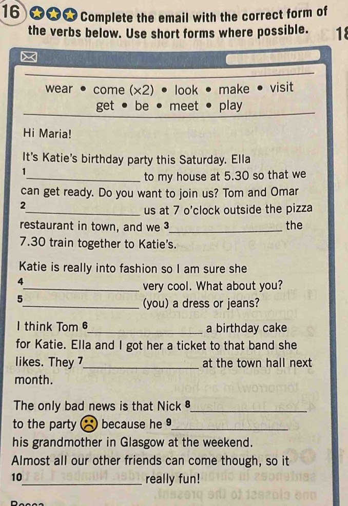 16 ★★★ Complete the email with the correct form of
the verbs below. Use short forms where possible. 18
wear come (x2) look make • visit
get be meet play
Hi Maria!
It's Katie's birthday party this Saturday. Ella
1
_to my house at 5.30 so that we
can get ready. Do you want to join us? Tom and Omar
2
_us at 7 o'clock outside the pizza
restaurant in town, and we 3 _ the
7.30 train together to Katie's.
Katie is really into fashion so I am sure she
4
_very cool. What about you?
5
_(you) a dress or jeans?
I think Tom 6_ a birthday cake
for Katie. Ella and I got her a ticket to that band she
likes. They 7_ at the town hall next
month.
The only bad news is that Nick 8_
to the party because he9_
his grandmother in Glasgow at the weekend.
Almost all our other friends can come though, so it
10
_really fun!