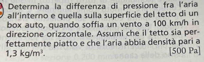 Determina la differenza di pressione fra l’aria 
all’interno e quella sulla superficie del tetto di un 
box auto, quando soffia un vento a 100 km/h in 
direzione orizzontale. Assumi che il tetto sia per- 
fettamente piatto e che l’aria ábbia densità pari a
1,3kg/m^3. 
[500 Pa]