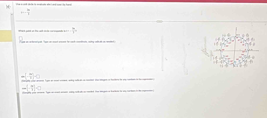 Use a unit circle to evaluate sin't and cos t by hand.
t=- 2π /3 
Which point on the unit circle corresponds to t=- 2x/3 
(Type an ordered pair. Type an exact answer for each coordinate, using radicals as needed )
(- 2π /3 )=□
(Simplity your answer. Type an exact answer, using radicals as needed. Use integors or fractions for any numbers in the expression )
co (- 2π /3 )=□
(Simplify your answer. Type an exact anower, using radicals as needed. Use intagers or fractions for any numbers in the expression )