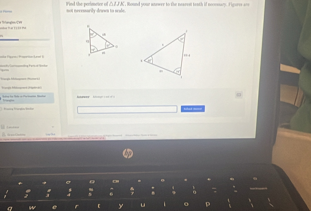 Find the perimeter of △ IJK. Round your answer to the nearest tenth if necessary. Figures are
s Hams not necessarily drawn to scale.
r Triangles CW
mbur 9 at 11:59 PM
1%
milar Figures / Proportion (Level 1)
dentify Corressonding Parts of Similar
Rgure 
Triangio Mitsegment (Numeric) 
Trianeia Mizhngment (Algsbraic)
Salve Ior Süde cr Purimeter, Símilar Answer Atempt i out of 9
Triangles
Proving Trianglén Somilar Submit Anosse
Calculiatior
Graca Clinckley Log Out     aa    a  lio Re    Pa P  So o te 
oaooro.c00ca00/20a00873409183/7583539696648464038f237603af21f4f11818
→
。
$
5 6
w
t y u