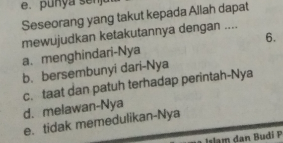 punya senja
Seseorang yang takut kepada Allah dapat
mewujudkan ketakutannya dengan ....
a. menghindari-Nya 6.
b. bersembunyi dari-Nya
c. taat dan patuh terhadap perintah-Nya
d. melawan-Nya
e. tidak memedulikan-Nya
Islam dan Budi P