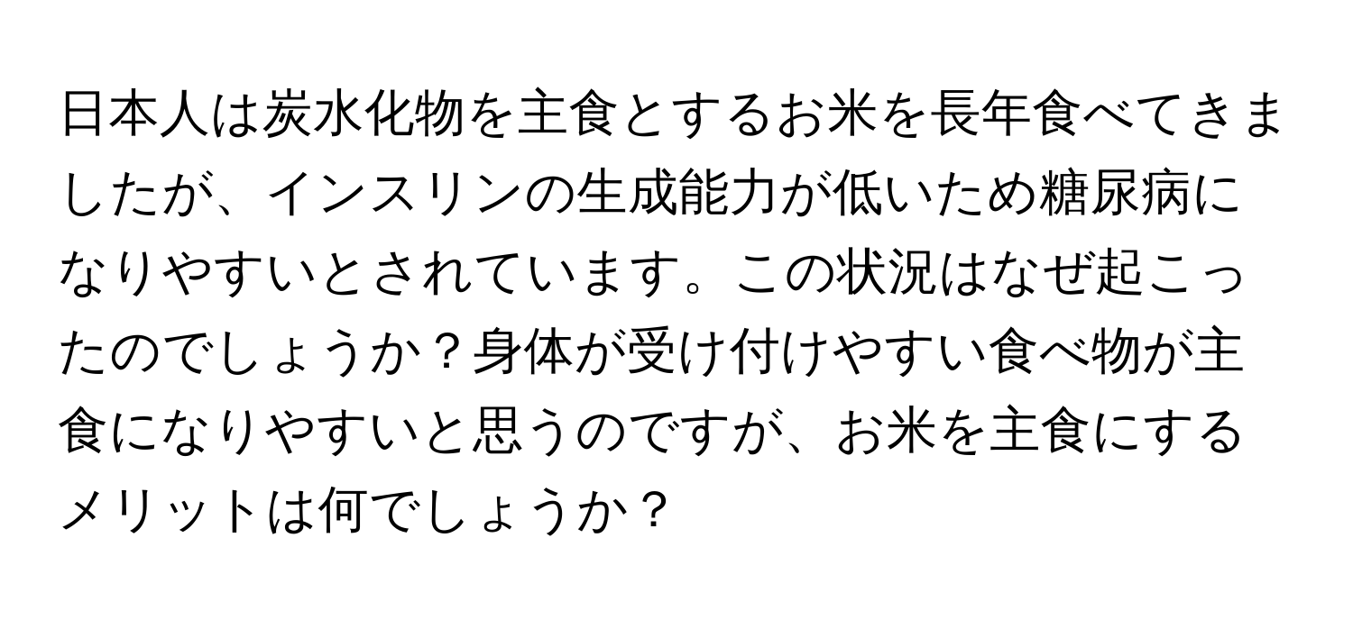 日本人は炭水化物を主食とするお米を長年食べてきましたが、インスリンの生成能力が低いため糖尿病になりやすいとされています。この状況はなぜ起こったのでしょうか？身体が受け付けやすい食べ物が主食になりやすいと思うのですが、お米を主食にするメリットは何でしょうか？