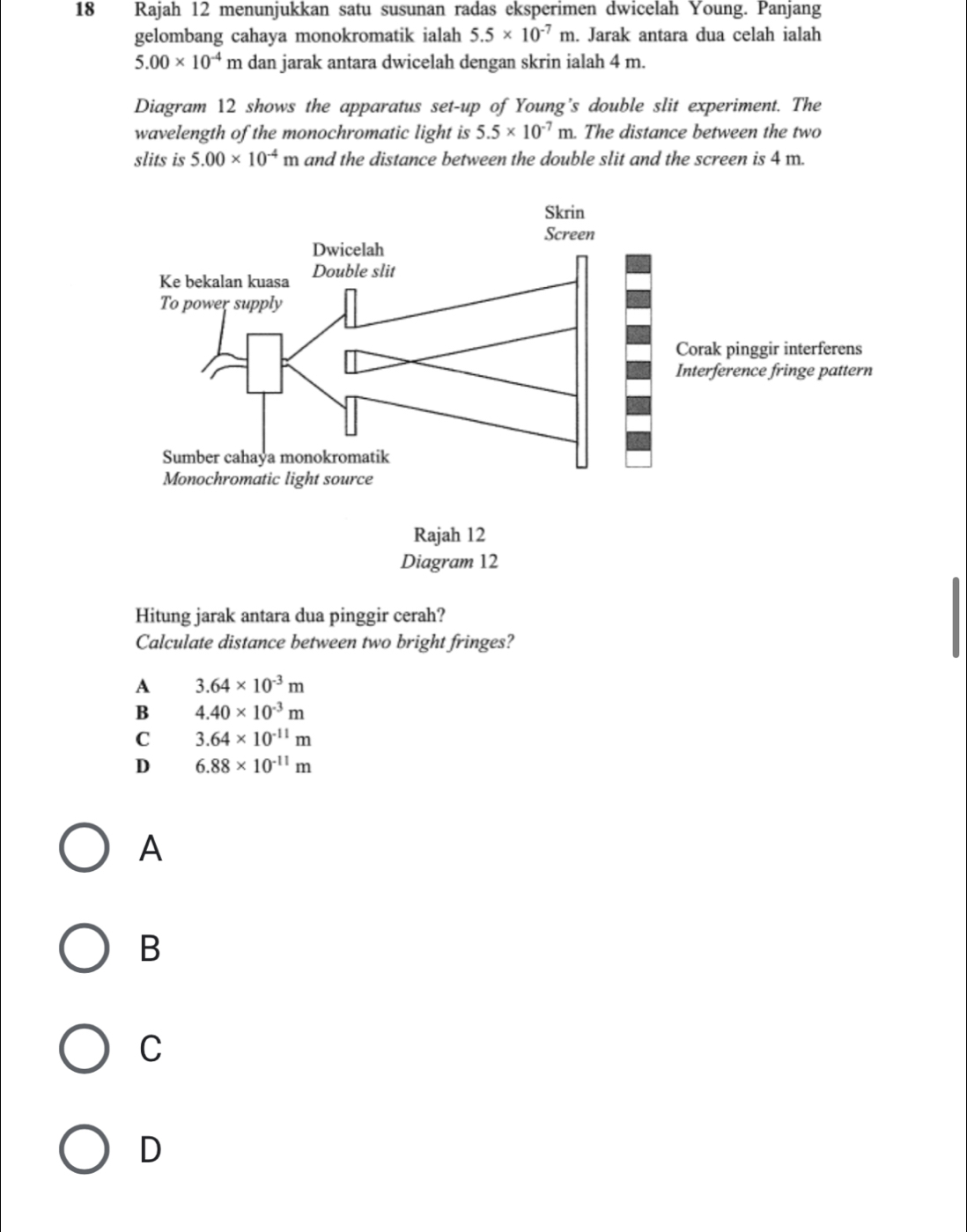 Rajah 12 menunjukkan satu susunan radas eksperimen dwicelah Young. Panjang
gelombang cahaya monokromatik ialah 5.5* 10^(-7)m. Jarak antara dua celah ialah
5.00* 10^(-4) m dan jarak antara dwicelah dengan skrin ialah 4 m.
Diagram 12 shows the apparatus set-up of Young’s double slit experiment. The
wavelength of the monochromatic light is 5.5* 10^(-7)m. The distance between the two
slits is 5.00* 10^(-4)m and the distance between the double slit and the screen is 4 m.
Hitung jarak antara dua pinggir cerah?
Calculate distance between two bright fringes?
A 3.64* 10^(-3)m
B 4.40* 10^(-3)m
C 3.64* 10^(-11)m
D 6.88* 10^(-11)m
A
B
C
D