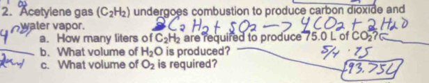 Acetylene gas (C_2H_2) undergoes combustion to produce carbon dioxide and 
yaler vapor. 
a. How many liters of C_2H_2 are required to produce 75.0 L of CO_2 ? 
b. What volume of H_2O is produced? 
c. What volume of O_2 is required?