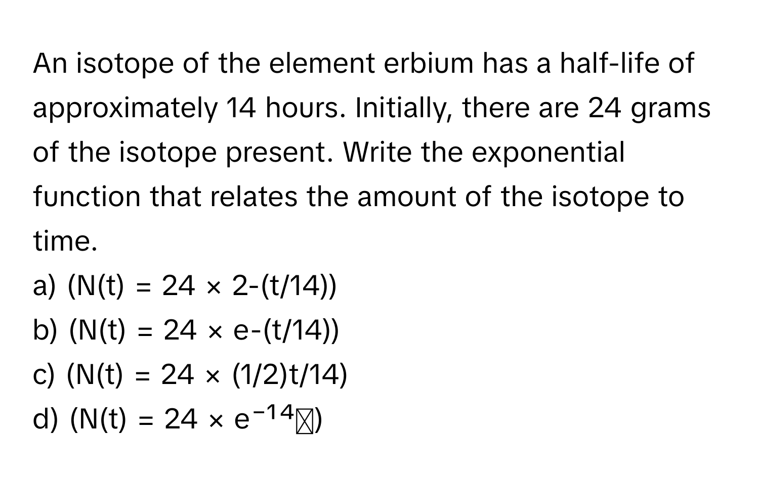 An isotope of the element erbium has a half-life of approximately 14 hours. Initially, there are 24 grams of the isotope present. Write the exponential function that relates the amount of the isotope to time.

a) (N(t) = 24 × 2-(t/14))
b) (N(t) = 24 × e-(t/14))
c) (N(t) = 24 × (1/2)t/14)
d) (N(t) = 24 × e⁻¹⁴ᵗ)