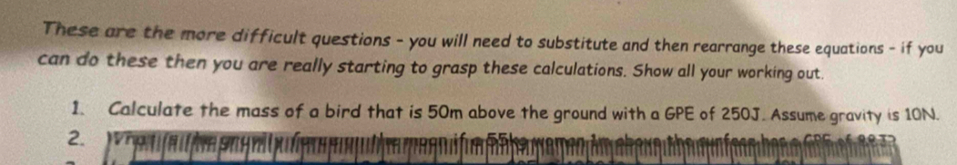 These are the more difficult questions - you will need to substitute and then rearrange these equations - if you 
can do these then you are really starting to grasp these calculations. Show all your working out. 
1. Calculate the mass of a bird that is 50m above the ground with a GPE of 250J. Assume gravity is 10N. 
2.