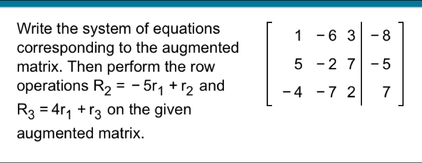 Write the system of equations
corresponding to the augmented
matrix. Then perform the row 
operations R_2=-5r_1+r_2 and
R_3=4r_1+r_3 on the given
augmented matrix.