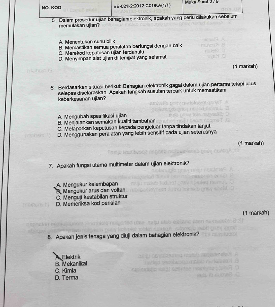 memulakan ujian?
A. Menentukan suhu bilik
B. Memastikan semua peralatan berfungsi dengan baik
C. Merekod keputusan ujian terdahulu
D. Menyimpan alat ujian di tempat yang selamat
(1 markah)
6. Berdasarkan situasi berikut: Bahagian elektronik gagal dalam ujian pertama tetapi lulus
selepas diselaraskan. Apakah langkah susulan terbaik untuk memastikan
keberkesanan ujian?
A. Mengubah spesifikasi ujian
B. Menjalankan semakan kualiti tambahan
C. Melaporkan keputusan kepada pengeluar tanpa tindakan lanjut
D. Menggunakan peralatan yang lebih sensitif pada ujian seterusnya
(1 markah)
7. Apakah fungsi utama multimeter dalam ujian elektronik?
A. Mengukur kelembapan
B Mengukur arus dan voltan
C. Menguji kestabilan struktur
D. Memeriksa kod perisian
(1 markah)
8. Apakah jenis tenaga yang diuji dalam bahagian elektronik?
A Elektrik
B. Mekanikal
C. Kimia
D. Terma