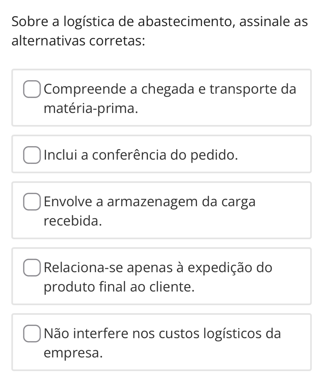 Sobre a logística de abastecimento, assinale as
alternativas corretas:
Compreende a chegada e transporte da
matéria-prima.
Inclui a conferência do pedido.
Envolve a armazenagem da carga
recebida.
Relaciona-se apenas à expedição do
produto final ao cliente.
Não interfere nos custos logísticos da
empresa.