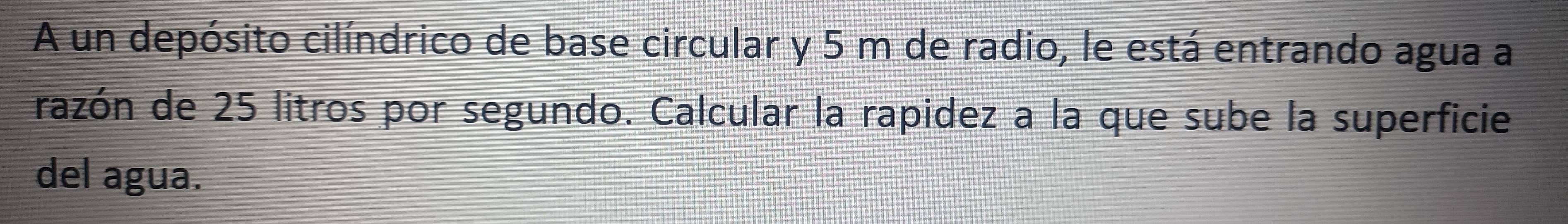 A un depósito cilíndrico de base circular y 5 m de radio, le está entrando agua a 
razón de 25 litros por segundo. Calcular la rapidez a la que sube la superficie 
del agua.