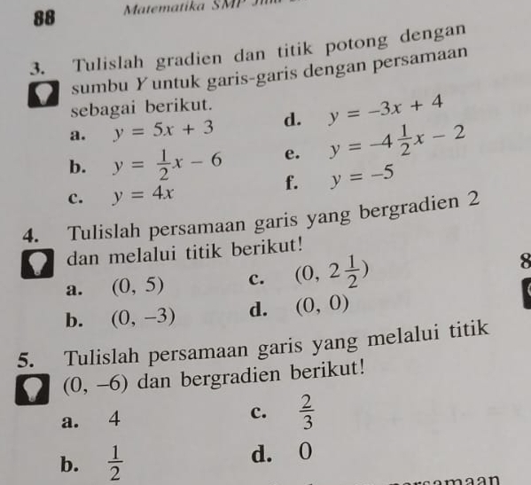 Matematika SMII 
3. Tulislah gradien dan titik potong dengan 
sumbu Yuntuk garis-garis dengan persamaan 
sebagai berikut. 
a. y=5x+3 d. y=-3x+4
b. y= 1/2 x-6 e. y=-4 1/2 x-2
f. y=-5
c. y=4x
4. Tulislah persamaan garis yang bergradien 2 
' dan melalui titik berikut! 
a. (0,5) c. (0,2 1/2 )
8
b. (0,-3) d. (0,0)
5. Tulislah persamaan garis yang melalui titik
(0,-6) dan bergradien berikut! 
a. 4 c.  2/3 
b.  1/2  d. 0
n