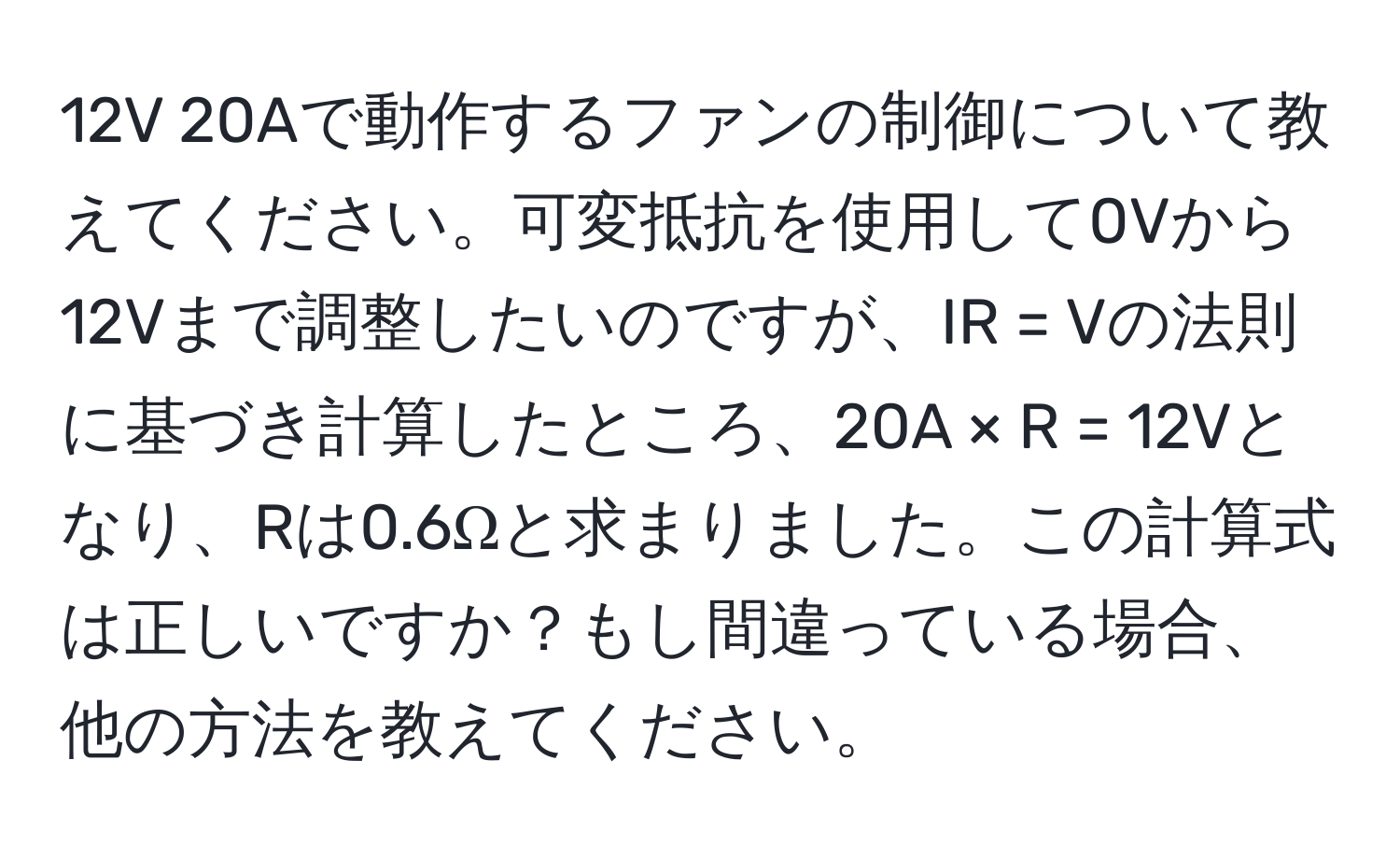 12V 20Aで動作するファンの制御について教えてください。可変抵抗を使用して0Vから12Vまで調整したいのですが、IR = Vの法則に基づき計算したところ、20A × R = 12Vとなり、Rは0.6Ωと求まりました。この計算式は正しいですか？もし間違っている場合、他の方法を教えてください。