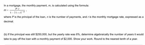 In a mortgage, the monthly payment, m, is calculated using the formula:
m=frac P· f1-(1+r)^-n, 
where P is the principal of the loan, n is the number of payments, and r is the monthly mortgage rate, expressed as a 
decimal. 
(b) If the principal was still $250,000, but the yearly rate was 6%, determine algebraically the number of years it would 
take to pay off the loan with a monthly payment of $2,000. Show your work. Round to the nearest tenth of a year.