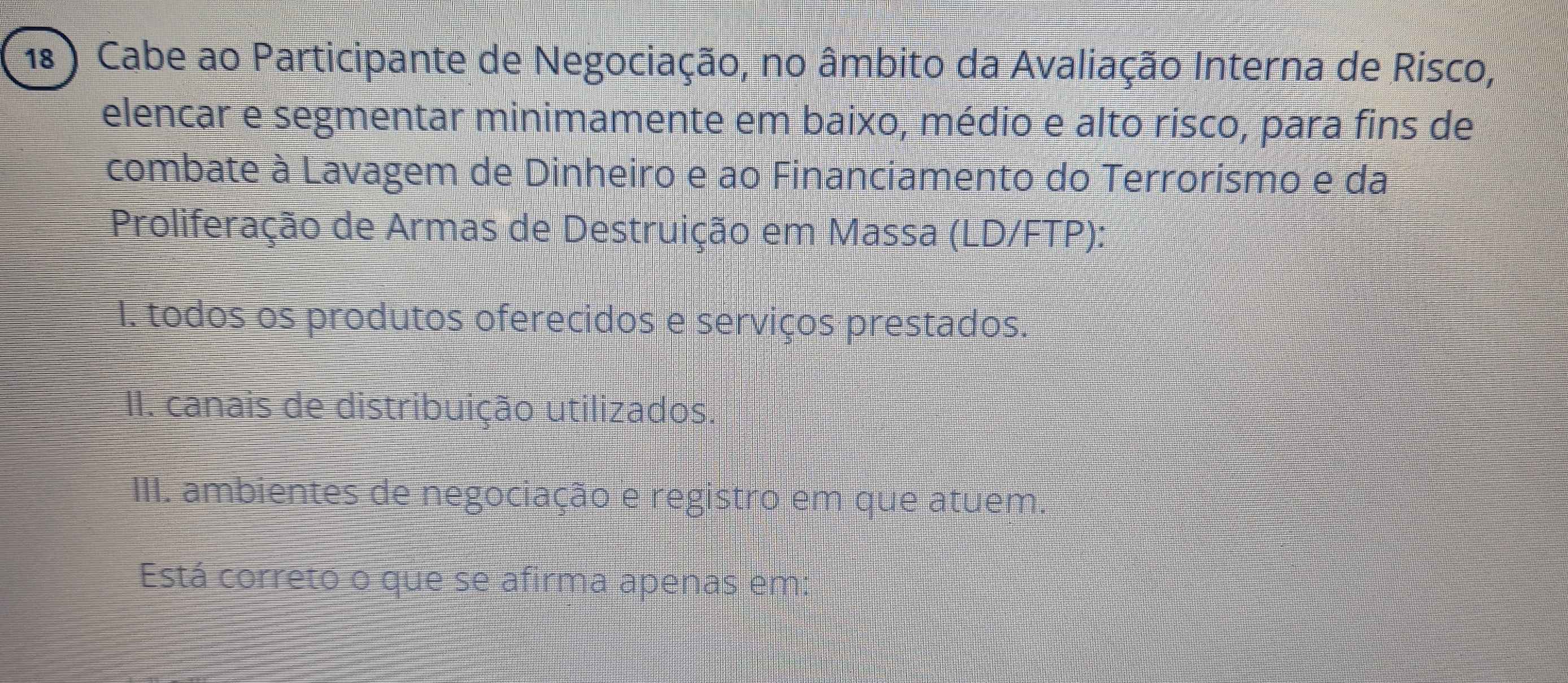 18 ) Cabe ao Participante de Negociação, no âmbito da Avaliação Interna de Risco,
elencar e segmentar minimamente em baixo, médio e alto risco, para fins de
combate à Lavagem de Dinheiro e ao Financiamento do Terrorismo e da
Proliferação de Armas de Destruição em Massa (LD/FTP):
I. todos os produtos oferecidos e serviços prestados.
II. canais de distribuição utilizados.
III. ambientes de negociação e registro em que atuem.
Está correto o que se afirma apenas em: