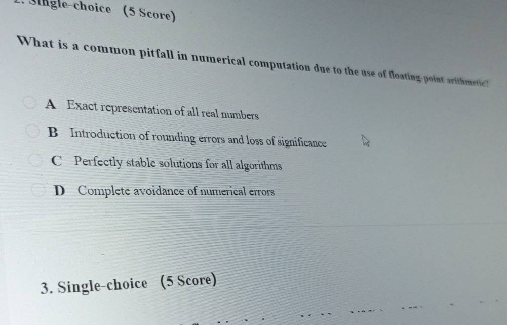 Sgle-choice (5 Score)
What is a common pitfall in numerical computation due to the use of floating-point arithmetic?
A Exact representation of all real numbers
B Introduction of rounding errors and loss of significance
C Perfectly stable solutions for all algorithms
D Complete avoidance of numerical errors
3. Single-choice (5 Score)