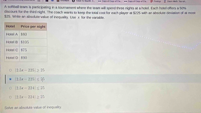 Ticket To Readö C Copy of Copy of Cla... . Copy of Copy of Cia... Prodigy Zeam Malh Toprat
A softball team is participating in a tournament where the team will spend three nights at a hotel. Each hotel offers a 50%
discount for the third night. The coach wants to keep the total cost for each player at $225 with an absolute deviation of at most
$25. Write an absolute value of inequality. Use x for the variable.
|2.5x-225|≥ 25
|2.5x-225|≤ 25
|2.5x-224|≤ 25
|2.5x-224|≥ 25
Solve an absolute value of inequality.