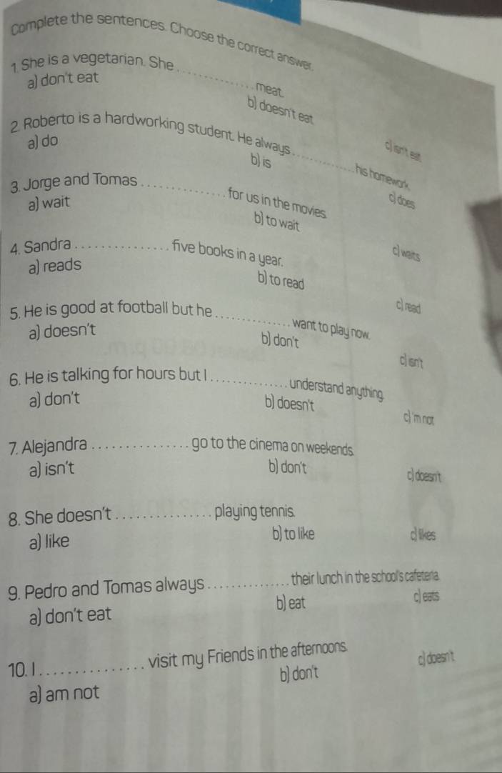 Complete the sentences. Choose the correct answer
1. She is a vegetarian. She
a) don't eat
_
meat.
b) doesn'teat
2. Roberto is a hardworking student. He always
a)do
_c) isn't est
b) is
his homework.
3. Jorge and Tomas_
a) wait
c) does
for us in the movies. b) to wait
4. Sandra_
c) waits
five books in a year.
a) reads
b) to read
5. He is good at football but he
c) read
a) doesn't
_
want to play now.
b) don't clisnt
6. He is talking for hours but I_
understand anything.
a) don't
b) doesn't c) 'm not
7. Alejandra _go to the cinema on weekends.
a) isn't b) don't
c) doesn't
8. She doesn't_ playing tennis.
a) like b) to like clikes
9. Pedro and Tomas always_ their lunch in the school's cafeteria.
a) don't eat b) eat
c) eats
c) doesn't
10.I_ visit my Friends in the afternoons.
a) am not b) don't