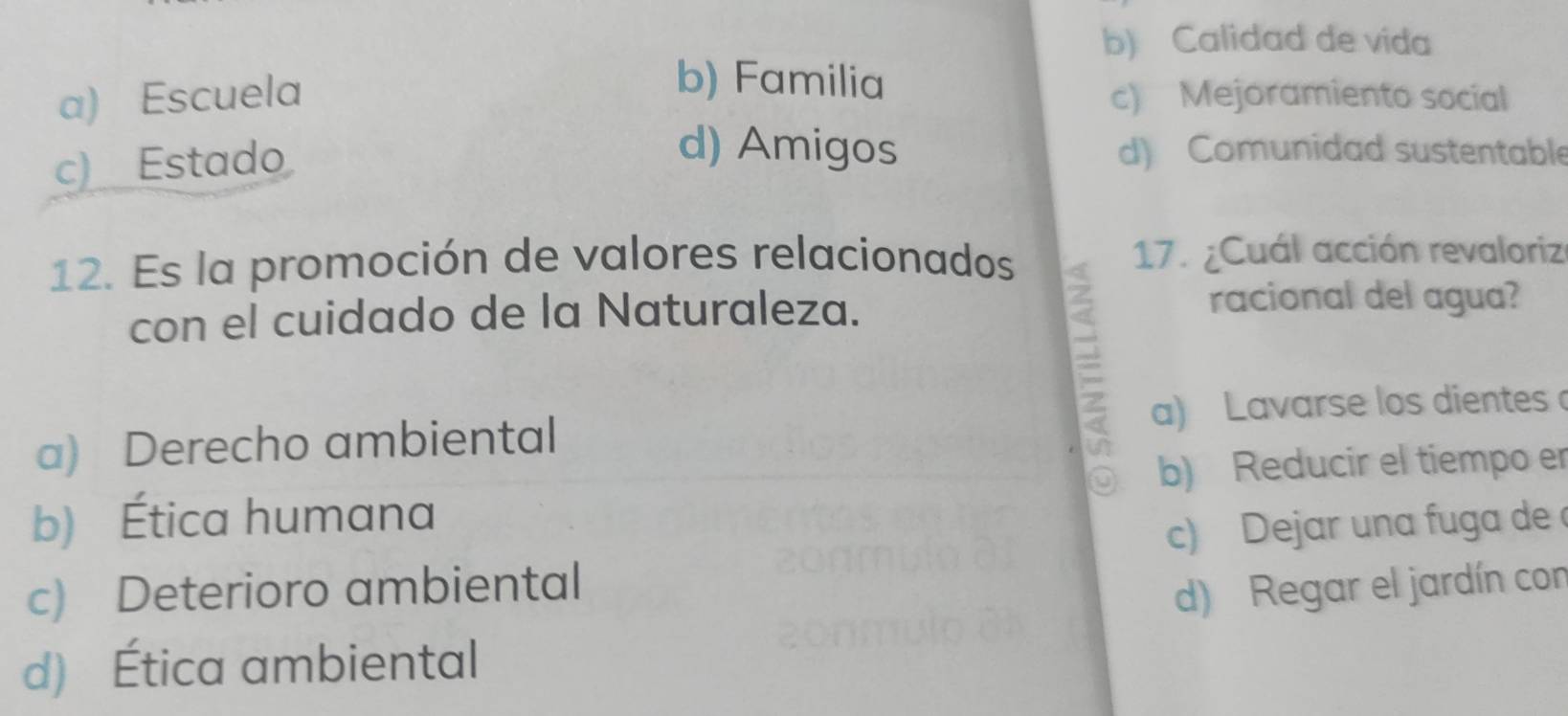 b) Calidad de vida
b) Familia
a) Escuela c) Mejoramiento social
c) Estado
d) Amigos d) Comunidad sustentable
12. Es la promoción de valores relacionados 17. ¿Cuál acción revaloriz
con el cuidado de la Naturaleza.
racional del agua?
a) Derecho ambiental a) Lavarse los dientes
b) Reducir el tiempo er
b) Ética humana
c) Dejar una fuga de 
c) Deterioro ambiental
d) Regar el jardín con
d) Ética ambiental