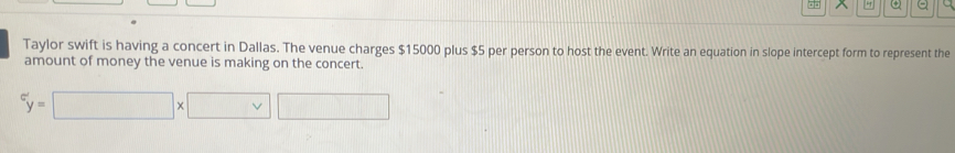 + ω a 
Taylor swift is having a concert in Dallas. The venue charges $15000 plus $5 per person to host the event. Write an equation in slope intercept form to represent the 
amount of money the venue is making on the concert.
^c'y=□ * □ □