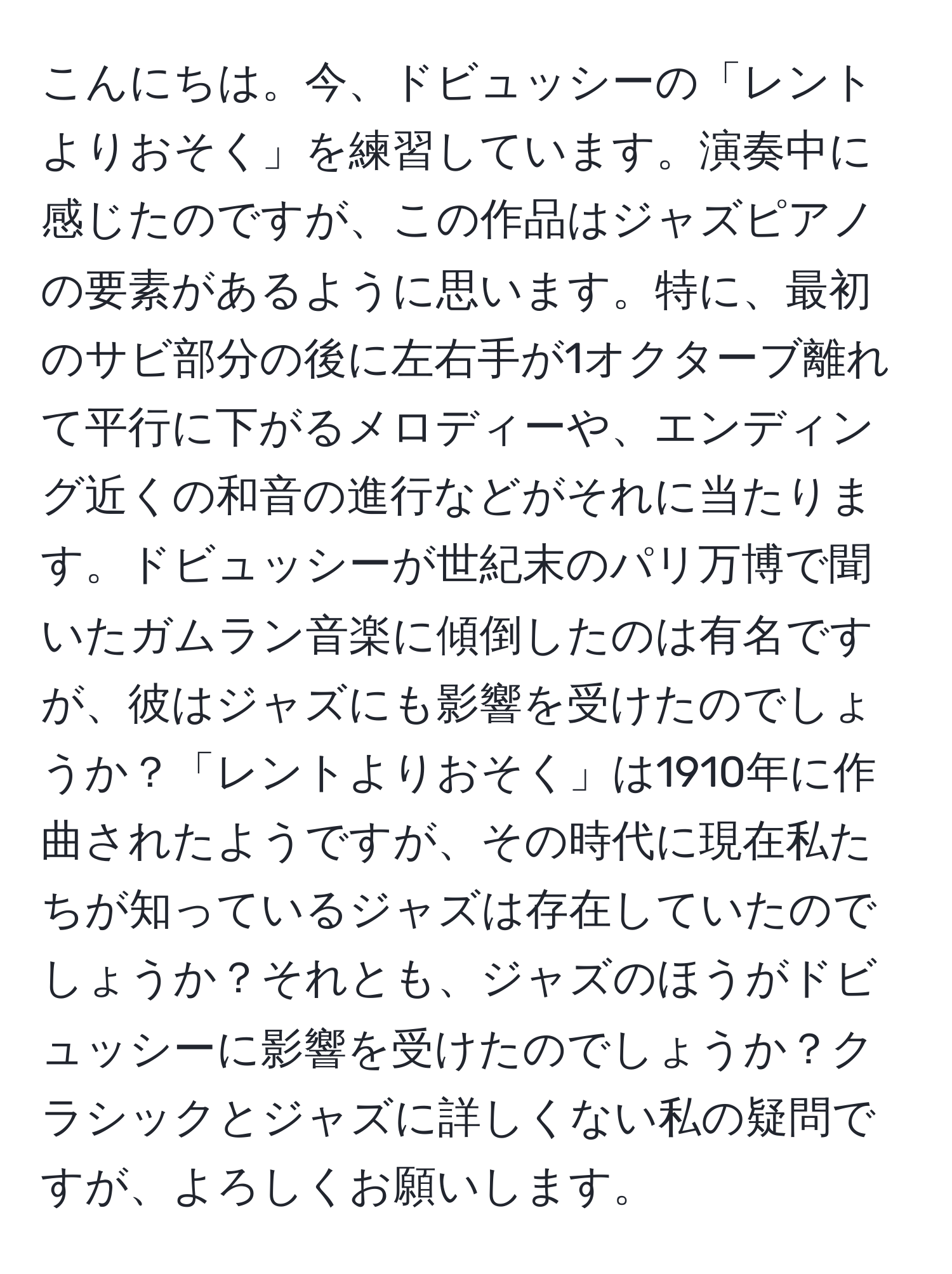 こんにちは。今、ドビュッシーの「レントよりおそく」を練習しています。演奏中に感じたのですが、この作品はジャズピアノの要素があるように思います。特に、最初のサビ部分の後に左右手が1オクターブ離れて平行に下がるメロディーや、エンディング近くの和音の進行などがそれに当たります。ドビュッシーが世紀末のパリ万博で聞いたガムラン音楽に傾倒したのは有名ですが、彼はジャズにも影響を受けたのでしょうか？「レントよりおそく」は1910年に作曲されたようですが、その時代に現在私たちが知っているジャズは存在していたのでしょうか？それとも、ジャズのほうがドビュッシーに影響を受けたのでしょうか？クラシックとジャズに詳しくない私の疑問ですが、よろしくお願いします。